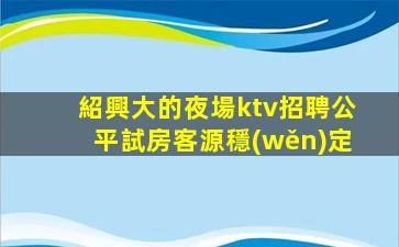 紹興大的夜場ktv招聘公平試房客源穩(wěn)定