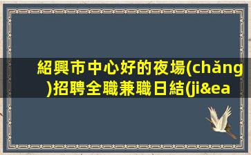 紹興市中心好的夜場(chǎng)招聘全職兼職日結(jié)包住