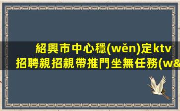 紹興市中心穩(wěn)定ktv招聘親招親帶推門坐無任務(wù)紹興