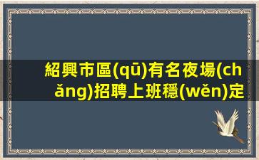 紹興市區(qū)有名夜場(chǎng)招聘上班穩(wěn)定薪酬第一
