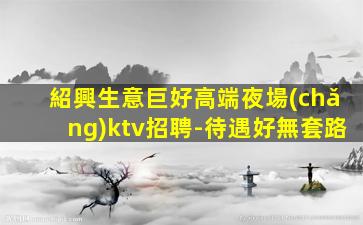 紹興生意巨好高端夜場(chǎng)ktv招聘-待遇好無套路