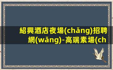 紹興酒店夜場(chǎng)招聘網(wǎng)-高端素場(chǎng)1500-2000場(chǎng)機(jī)遇不要錯(cuò)過