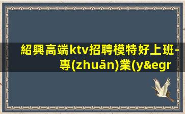 紹興高端ktv招聘模特好上班-專(zhuān)業(yè)夜場(chǎng)團(tuán)隊(duì)