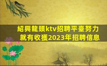 紹興龍頭ktv招聘平臺努力就有收獲2023年招聘信息