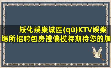 綏化娛樂城區(qū)KTV娛樂場所招聘包房禮儀模特期待您的加入