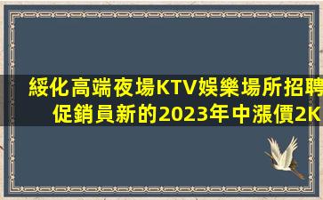 綏化高端夜場KTV娛樂場所招聘促銷員新的2023年中漲價2K