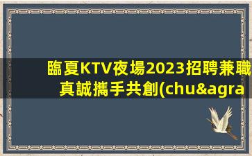 臨夏KTV夜場2023招聘兼職真誠攜手共創(chuàng)美好明天