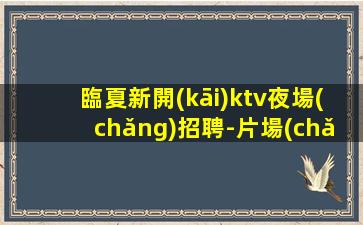 臨夏新開(kāi)ktv夜場(chǎng)招聘-片場(chǎng)真實(shí)招聘