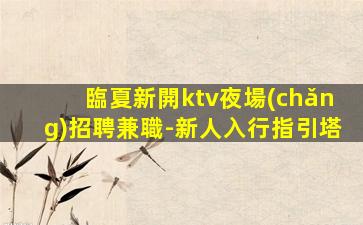 臨夏新開ktv夜場(chǎng)招聘兼職-新人入行指引塔
