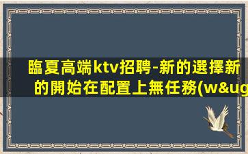 臨夏高端ktv招聘-新的選擇新的開始在配置上無任務(wù)