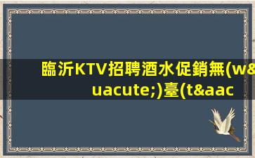 臨沂KTV招聘酒水促銷無(wú)臺(tái)票無(wú)押金當(dāng)天下班結(jié)市名