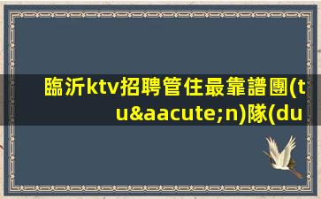 臨沂ktv招聘管住最靠譜團(tuán)隊(duì)真誠招人臨沂