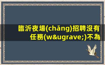 臨沂夜場(chǎng)招聘沒有任務(wù)不為別人只為自己臨沂
