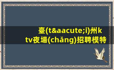 臺(tái)州ktv夜場(chǎng)招聘模特應(yīng)聘不看后悔