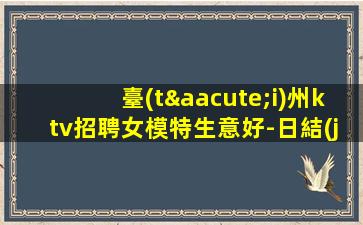 臺(tái)州ktv招聘女模特生意好-日結(jié)高端KTV過來就上班急需模特