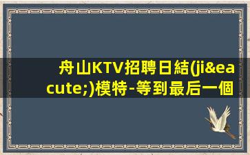 舟山KTV招聘日結(jié)模特-等到最后一個(gè)女孩下班