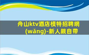 舟山ktv酒店模特招聘網(wǎng)-新人親自帶