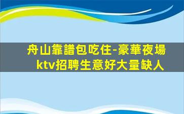 舟山靠譜包吃住-豪華夜場ktv招聘生意好大量缺人