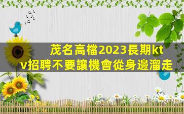 茂名高檔2023長期ktv招聘不要讓機會從身邊溜走