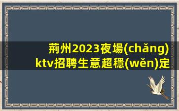 荊州2023夜場(chǎng)ktv招聘生意超穩(wěn)定免一切費(fèi)用