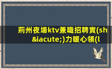 荊州夜場ktv兼職招聘實(shí)力暖心領(lǐng)隊(duì)
