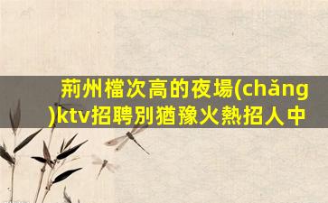 荊州檔次高的夜場(chǎng)ktv招聘別猶豫火熱招人中