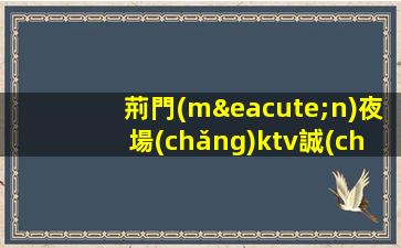 荊門(mén)夜場(chǎng)ktv誠(chéng)信招聘沒(méi)有訂房任務(wù)