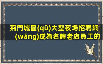 荊門城區(qū)大型夜場招聘網(wǎng)成為名牌老店員工的建議