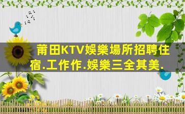 莆田KTV娛樂場所招聘住宿.工作作.娛樂三全其美.