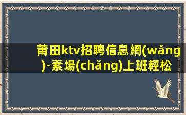 莆田ktv招聘信息網(wǎng)-素場(chǎng)上班輕松