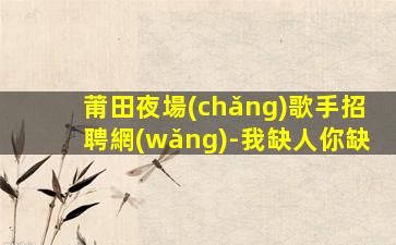 莆田夜場(chǎng)歌手招聘網(wǎng)-我缺人你缺