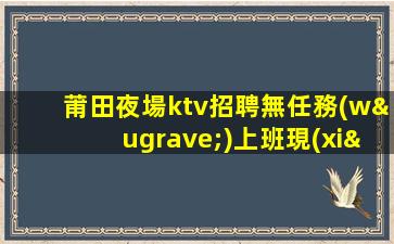 莆田夜場ktv招聘無任務(wù)上班現(xiàn)薪