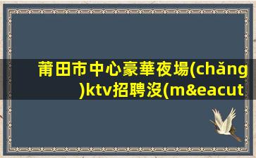 莆田市中心豪華夜場(chǎng)ktv招聘沒(méi)身高要求