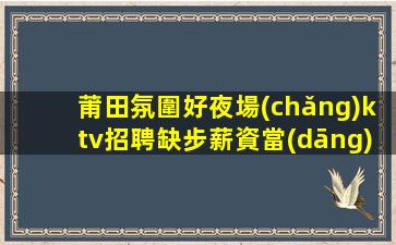 莆田氛圍好夜場(chǎng)ktv招聘缺步薪資當(dāng)清