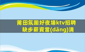 莆田氛圍好夜場ktv招聘缺步薪資當(dāng)清