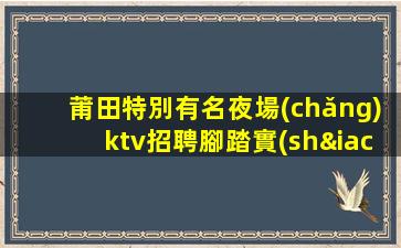 莆田特別有名夜場(chǎng)ktv招聘腳踏實(shí)地才能仰望星空