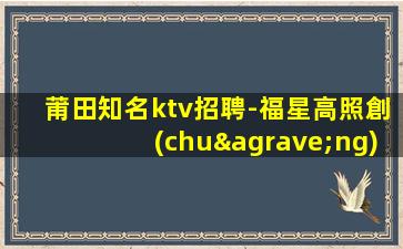 莆田知名ktv招聘-福星高照創(chuàng)高薪