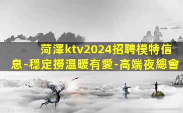 菏澤ktv2024招聘模特信息-穩定撈溫暖有愛-高端夜總會