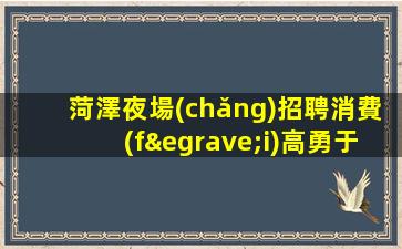菏澤夜場(chǎng)招聘消費(fèi)高勇于挑戰(zhàn)勇于奮斗菏澤