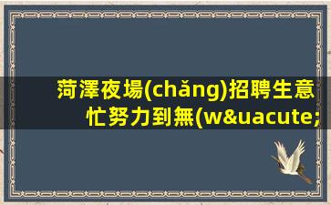 菏澤夜場(chǎng)招聘生意忙努力到無(wú)能為力菏澤