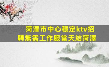 菏澤市中心穩定ktv招聘無需工作服當天結菏澤