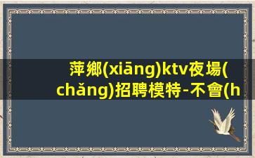 萍鄉(xiāng)ktv夜場(chǎng)招聘模特-不會(huì)收一分