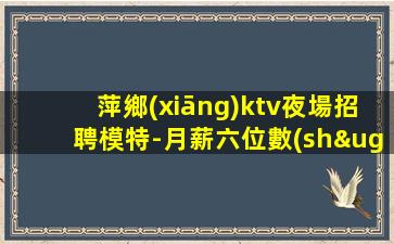 萍鄉(xiāng)ktv夜場招聘模特-月薪六位數(shù)都有