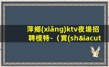 萍鄉(xiāng)ktv夜場招聘模特-（實(shí)力團(tuán)隊(duì)帶每天能上班）