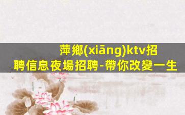 萍鄉(xiāng)ktv招聘信息夜場招聘-帶你改變一生