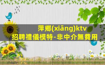 萍鄉(xiāng)ktv招聘禮儀模特-非中介無費用