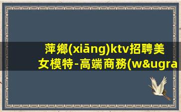 萍鄉(xiāng)ktv招聘美女模特-高端商務(wù)場