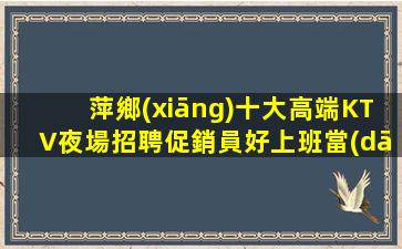 萍鄉(xiāng)十大高端KTV夜場招聘促銷員好上班當(dāng)天結(jié)算