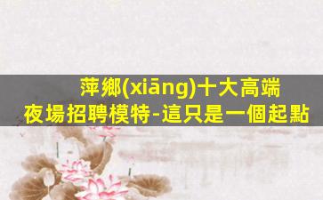 萍鄉(xiāng)十大高端夜場招聘模特-這只是一個起點