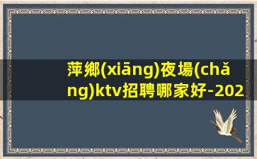 萍鄉(xiāng)夜場(chǎng)ktv招聘哪家好-2023夜總會(huì)招聘信息